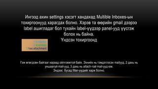 Ингээд ахин settings хэсэгт хандахад Multible Inboxes-ын
тохиргоонууд харагдах болно. Хэрэв та өөрийн gmail дээрээ
label ашигладаг бол тухайн label-үүдээр panel-ууд үүсгэж
болох нь байна.
Үндсэн тохиргоонд
Гэж өгөгдсөн байгааг хараад ойлгомжтой байх. Эхнийх нь тэмдэглэсэн mailууд, 2 дахь нь
уншаагүй mail-ууд, 3 дахь нь attach-тай mail-ууд юм.
Эндээс бусад filter-үүдийг харж болно.
1 is:starred
2 is:unread
3 has:attachment
 