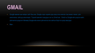 • Google зөвхөн юм хайдаг сайт биш юм, Google гэдэг нэрийн дор асар олон мянган том жижиг төсөл, үйл
ажиллагаа, сайтууд ажилладаг. Тэдний хамгийн томуудын нэг нь Gmail юм. Gmail нь Google-ийн үндсэн мэйл
үйлчилгээ үзүүлэгч бөгөөд Google-ийн ихэнх үйлчилгээ энэ сайтын бүртгэл дээр явагддаг.
• Мөн
 