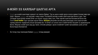 • Gmail -ын и-мэйл ашигладаг хүмүүст нэг зовлон байдаг. Тэр нь шинэ и-мэйл ирсэн эсэхээ заавал browser өөр орж
үздэг. Мэдээж Outlook -ын програм ч юмуу эсвэл Thunderbird мэтийн и-мэйл client ашиглаж болно л доо. Гэвч
тэгээрийг ашиглахаар нөгөө Gmail -ын онцлог талууд Label, Icon, Filter зэргийг ашиглах боломжгүй болох юм.
Гэтэл гэдэг програм гарсан байна үйлдлийн систем дээр ажилладаг олон хэрэглэгчийн
горимд ажиллах чадвартай үнэгүй программ юм. Та Gmail -ын нэгээс олон и-мэйлтэй бол бүгдийг нь идэвхижүүлж
болно. Мэдээж и-мэйл ирэх үед дуу гарна, Unicode дэмждэг, ирсэн и-мэйлийг тухайн программаас үзэж устгаж
болох бүрэн боломжтой.
• За тэгээд танд таалагдаж байвал эндээс татаад аваарай.
 