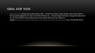 • http://gmail.com хаягаар ороод майл хаягаа нээнэ....Энэ боло хүн бүхэн чадах үйлдэл учир ингээд орхилоо...
Ингээд танийнэр@gmail.com гэдэг хаягтай болж байгаа юм.....Ингээд Google компаниас гаргадаг бүх үйлчилгээг
энэ нэг Gmail хэрэглэгчийн эрхээрээ авна гэхээр сайхан байгаа биз дээ. Захаас нь
дурдвал Calendar Documents Photos Reader Web Images Maps News ShoppingGmail гээд л Youtube бас байна.
 