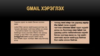  Үндсэн үүрэг нь майл бичих хүлээн
авах
 Label filter ирсэн майлүүдээ англад тус
тусдан фолдэрт хийгээд явбал их амар
. Түүнийгээ label гэж нэрлэд байга.
Settings гэсэн хэсгийн filters гэж ороод
create g new filter гэж дараад хэрвээ
bat@gmail.com хүнээс майл ирэх
бол From гэдэг талбарт bat гээд бичээд
өгнө .
 