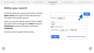 Tailor settings Import mail Apply labels 4. Use search 5. Add signature 6. Train your team 
Refine your search 
To narrow down your search even further, click the 
down arrow at the right of the Gmail search bar. 
This opens more Search options. 
Here, you can enter specific search criteria. Maybe 
you want to find a message from Alice that has an 
attachment and was sent within a particular 
timeframe. 
And if you want to search more quickly... 
 