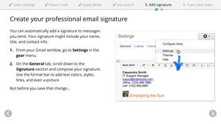 Tailor settings Import mail Apply labels Use search 5. Add signature 6. Train your team 
Create your professional email signature 
You can automatically add a signature to messages 
you send. Your signature might include your name, 
title, and contact info. 
1. From your Gmail window, go to Settings in the 
gear menu. 
2. On the General tab, scroll down to the 
Signature section and compose your signature. 
Use the format bar to add text colors, styles, 
links, and even a picture. 
But before you save that change... 
 