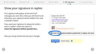 Tailor settings Import mail Apply labels Use search 5. Add signature 6. Train your team 
Show your signature in replies 
Your signature will appear at the end of all 
messages you send. But unless you tell Gmail to do 
otherwise, your signature will be hidden from view 
in people’s replies. 
If you want your signature to always be visible— 
even in replies—select the option to 
insert the signature before quoted text... 
Now you can go ahead and save your changes. 
 