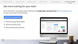 Tailor settings Import mail Apply labels Use search Add signature 6. Train your team 
Get more training for your team 
As for next steps? You and your team should visit the Google Apps Learning Center at learn.googleapps.com 
for even more Gmail info and training. 
Visit the Learning Center 
● Gmail training guides & videos 
● FAQs for business users 
● More Gmail business features 
 