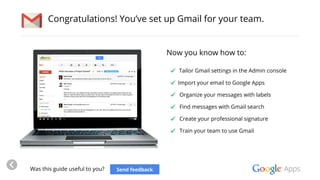 Congratulations! You’ve set up Gmail for your team. 
Now you know how to: 
Tailor Gmail settings in the Admin console 
Import your email to Google Apps 
Organize your messages with labels 
Find messages with Gmail search 
Create your professional signature 
Train your team to use Gmail 
Was this guide useful to you? Send feedback 
