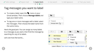 Tailor settings Import mail 3. Apply labels 4. Use search 5. Add signature 6. Train your team 
Tag messages you want to label 
● To create a label, open the menu in your 
Gmail window. Then choose Manage labels and 
type your label name. 
● To tag one or more messages with a label, select 
the messages. Then choose the label name from 
the same menu. 
Here’s the good part. You can assign as many labels 
to a message as you want, then find the message by 
searching for any of its labels. 
Let’s see how that works... 
Learn More: See more ways to create labels 
 