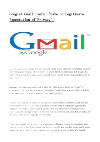 Google: Gmail users ‘Have no Legitimate
Expectation of Privacy’
As tensions worsen among privacy-focused email users amid the escalating scandal
surrounding government surveillance, a brief filed by attorneys for Google has
surfaced showing that Gmail users should never expect their communications to be
kept secret.
Consumer Watchdog has unearthed a July 13, 2013 motion filed by Google’s
attorneys with regards to ongoing litigation challenging how the Silicon Valley
giant operates its highly popular free email service.
The motion, penned in hopes of having the United States District Court for the
Northern District of California dismiss a class action complaint against the
company, says Gmail users should assume that any electronic correspondence
that's passed through Google’s servers can be accessed and used for an array of
options, such as selling ads to customers.
"Just as a sender of a letter to a business colleague cannot be surprised that
the recipient's assistant opens the letter, people who use Web-based email today
cannot be surprised if their emails are processed by the recipient's [email
 