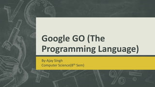 Google GO (The
Programming Language)
By-Ajay Singh
Computer Science(8th Sem)

 