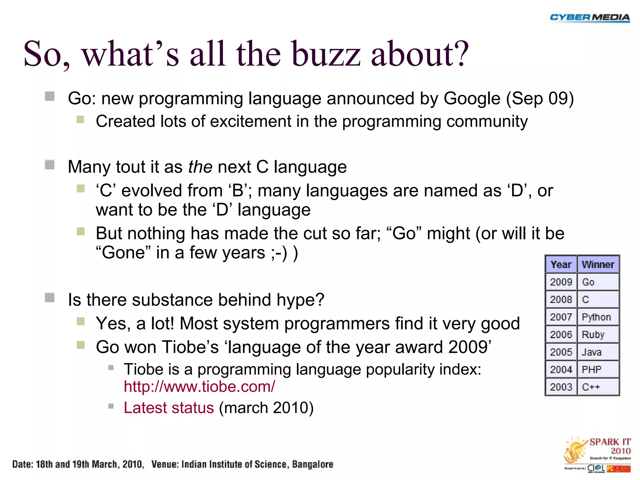 So, what’s all the buzz about?
 Go: new programming language announced by Google (Sep 09)
 Created lots of excitement in the programming community
 Many tout it as the next C language
 ‘C’ evolved from ‘B’; many languages are named as ‘D’, or
want to be the ‘D’ language
 But nothing has made the cut so far; “Go” might (or will it be
“Gone” in a few years ;-) )
 Is there substance behind hype?
 Yes, a lot! Most system programmers find it very good
 Go won Tiobe’s ‘language of the year award 2009’
 Tiobe is a programming language popularity index:
http://www.tiobe.com/
 Latest status (march 2010)
 