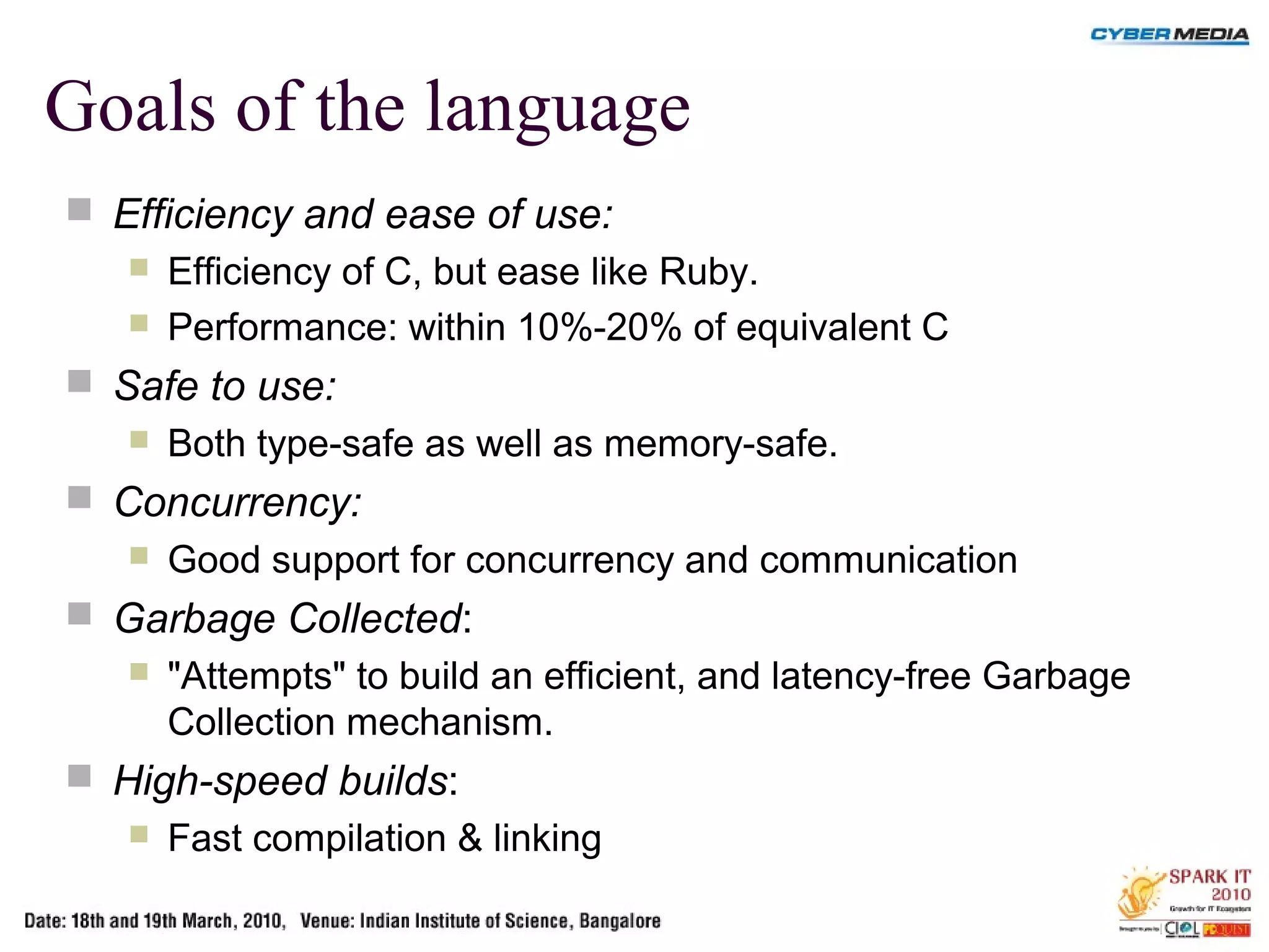 Goals of the language
 Efficiency and ease of use:
 Efficiency of C, but ease like Ruby.
 Performance: within 10%-20% of equivalent C
 Safe to use:
 Both type-safe as well as memory-safe.
 Concurrency:
 Good support for concurrency and communication
 Garbage Collected:
 "Attempts" to build an efficient, and latency-free Garbage
Collection mechanism.
 High-speed builds:
 Fast compilation & linking
 