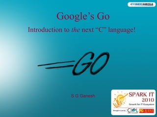 Google’s Go
Introduction to the next “C” language!
S G Ganesh
 