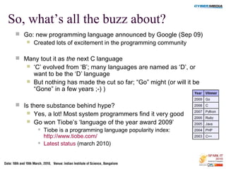 So, what’s all the buzz about?
 Go: new programming language announced by Google (Sep 09)
 Created lots of excitement in the programming community
 Many tout it as the next C language
 ‘C’ evolved from ‘B’; many languages are named as ‘D’, or
want to be the ‘D’ language
 But nothing has made the cut so far; “Go” might (or will it be
“Gone” in a few years ;-) )
 Is there substance behind hype?
 Yes, a lot! Most system programmers find it very good
 Go won Tiobe’s ‘language of the year award 2009’
 Tiobe is a programming language popularity index:
http://www.tiobe.com/
 Latest status (march 2010)
 