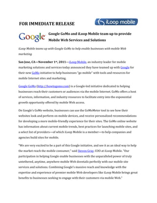 FOR IMMEDIATE RELEASE

                        Google GoMo and iLoop Mobile team up to provide
                        Mobile Web Services and Solutions

iLoop Mobile teams up with Google GoMo to help enable businesses with mobile Web
marketing

San Jose, CA—November 1st, 2011—iLoop Mobile, an industry leader for mobile
marketing solutions and services today announced they have teamed up with Google for
their new GoMo initiative to help businesses “go mobile” with tools and resources for
mobile Internet sites and marketing.

Google GoMo (http://howtogomo.com) is a Google-led initiative dedicated to helping
businesses reach their customers or audiences via the mobile Internet. GoMo offers a host
of services, information, and industry resources to facilitate entry into the exponential
growth opportunity offered by mobile Web access.

On Google’s GoMo website, businesses can use the GoMoMeter tool to see how their
websites look and perform on mobile devices, and receive personalized recommendations
for developing a more mobile-friendly experience for their sites. The GoMo online website
has information about current mobile trends, best practices for launching mobile sites, and
a select list of providers—of which iLoop Mobile is a member—to help companies and
agencies build sites for mobile.

“We are very excited to be a part of this Google initiative, and see it as an ideal way to help
the market reach the mobile consumer,” said Steven Gray, COO at iLoop Mobile. “Our
participation in helping Google enable businesses with the unparalleled power of truly
untethered, anytime, anywhere mobile Web dovetails perfectly with our mobile site
services and solutions. Combining Google’s massive reach and knowledge with the
expertise and experience of premier mobile Web developers like iLoop Mobile brings great
benefits to businesses seeking to engage with their customers via mobile Web.”
 