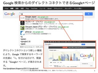 Google 検索からのダイレクトコネクトできるGoogle+ページ




ダイレクトコネクトという新しい機能
により、Google で検索するキーワード
の先頭に「+」を付けるだけで、関連
する「Google+ ページ」が表示されま
す。
http://googlejapan.blogspot.jp/2011/11/google.html
                        イーンスパイア(株) 横田秀珠の著作権を尊重しつつ、是非ノウハウはシェアして行きましょう。   1
 