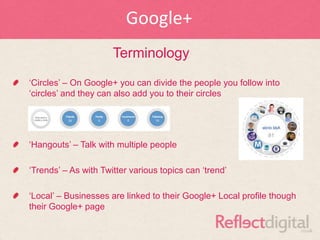 Google+
                      Terminology
„Circles‟ – On Google+ you can divide the people you follow into
„circles‟ and they can also add you to their circles




„Hangouts‟ – Talk with multiple people

„Trends‟ – As with Twitter various topics can „trend‟

„Local‟ – Businesses are linked to their Google+ Local profile though
their Google+ page
 