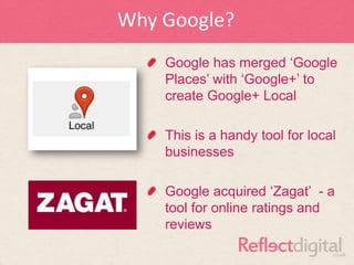 Why Google?
    Google has merged „Google
    Places‟ with „Google+‟ to
    create Google+ Local

    This is a handy tool for local
    businesses

    Google acquired „Zagat‟ - a
    tool for online ratings and
    reviews
 