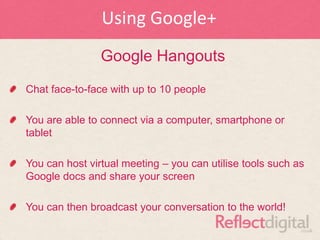 Using Google+
                Google Hangouts
Chat face-to-face with up to 10 people

You are able to connect via a computer, smartphone or
tablet

You can host virtual meeting – you can utilise tools such as
Google docs and share your screen

You can then broadcast your conversation to the world!
 