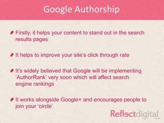 Google Authorship

Firstly, it helps your content to stand out in the search
results pages

It helps to improve your site‟s click through rate

It‟s widely believed that Google will be implementing
„AuthorRank‟ very soon which will affect search
engine rankings

It works alongside Google+ and encourages people to
join your „circle‟
 