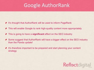 Google AuthorRank

It‟s thought that AuthorRank will be used to inform PageRank

This will enable Google to rank high-quality content more appropriately

This is going to have a significant effect on the SEO industry

Some suggest that AuthorRank will have a bigger effect on the SEO industry
than the Panda update!

It‟s therefore important to be prepared and start planning your content
strategy
 