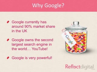 Why Google?

Google currently has
around 90% market share
in the UK

Google owns the second
largest search engine in
the world… YouTube!

Google is very powerful!
 