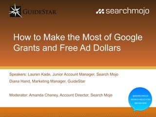 How to Make the Most of Google
  Grants and Free Ad Dollars

Speakers: Lauren Kade, Junior Account Manager, Search Mojo
Diana Hand, Marketing Manager, GuideStar


Moderator: Amanda Chaney, Account Director, Search Mojo       @SEARCHMOJO
                                                             SEARCH-MOJO.COM
                                                               800.939.5938
 