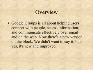 Overview Google Groups is all about helping users connect with people, access information, and communicate effectively over email and on the web. Now there's a new version on the block. We didn't want to say it, but yes, it's new and improved.  