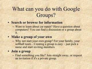 What can you do with Google Groups? Search or browse for information Want to learn about car repair? Have a question about computers? You can find a discussion or a group about it. Make a group of your own Why not start your own group? For your family, your softball team... Creating a group is easy – just pick a name and start inviting members. Join a group Find something you like? Join straight away, or request an invitation if it's a private group. 