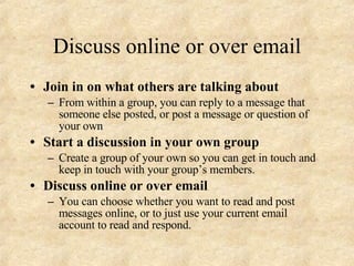 Discuss online or over email Join in on what others are talking about From within a group, you can reply to a message that someone else posted, or post a message or question of your own Start a discussion in your own group Create a group of your own so you can get in touch and keep in touch with your group’s members. Discuss online or over email You can choose whether you want to read and post messages online, or to just use your current email account to read and respond. 