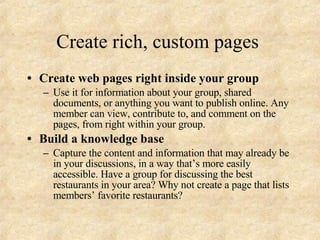 Create rich, custom pages  Create web pages right inside your group Use it for information about your group, shared documents, or anything you want to publish online. Any member can view, contribute to, and comment on the pages, from right within your group. Build a knowledge base Capture the content and information that may already be in your discussions, in a way that’s more easily accessible. Have a group for discussing the best restaurants in your area? Why not create a page that lists members’ favorite restaurants? 