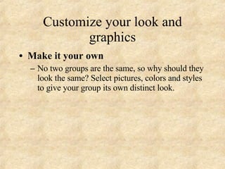 Customize your look and graphics Make it your own No two groups are the same, so why should they look the same? Select pictures, colors and styles to give your group its own distinct look. 