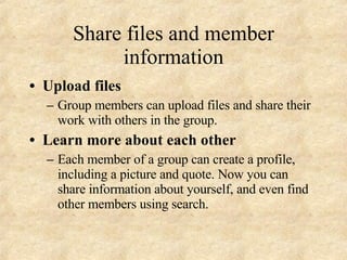 Share files and member information Upload files Group members can upload files and share their work with others in the group. Learn more about each other Each member of a group can create a profile, including a picture and quote. Now you can share information about yourself, and even find other members using search. 