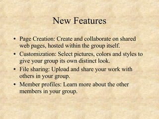 New Features Page Creation: Create and collaborate on shared web pages, hosted within the group itself. Customization: Select pictures, colors and styles to give your group its own distinct look. File sharing: Upload and share your work with others in your group. Member profiles: Learn more about the other members in your group.  