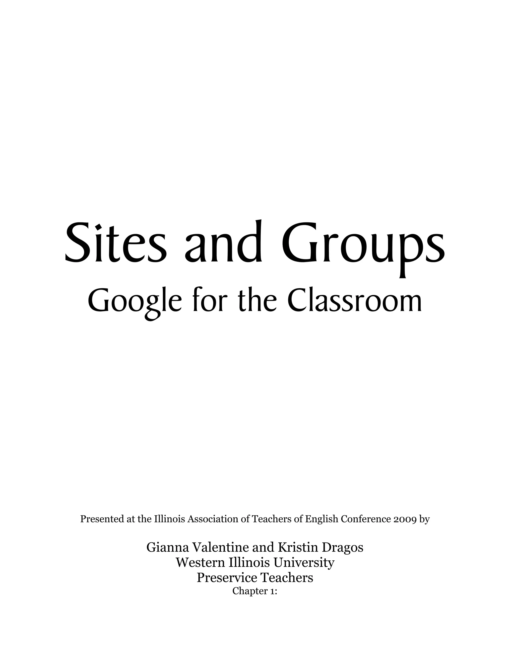  
                                        
                                        
                                        
                                        
                                        
                                        
                                        
                                        
                                        
                                        
                                        




Sites and Groups
 Google for the Classroom




Presented at the Illinois Association of Teachers of English Conference 2009 by

              Gianna Valentine and Kristin Dragos
                  Western Illinois University
                     Preservice Teachers
                                  Chapter 1:
 