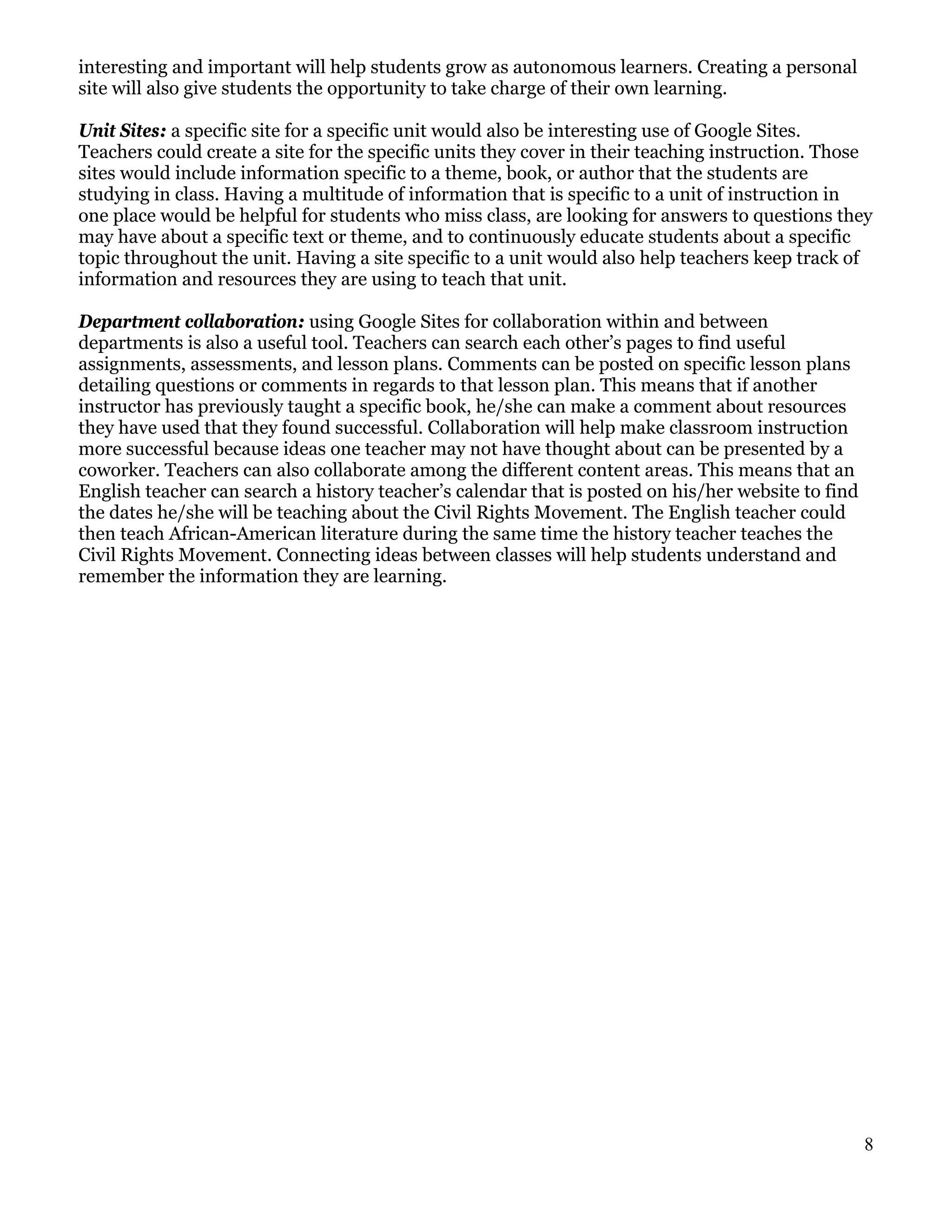 interesting and important will help students grow as autonomous learners. Creating a personal
site will also give students the opportunity to take charge of their own learning.

Unit Sites: a specific site for a specific unit would also be interesting use of Google Sites.
Teachers could create a site for the specific units they cover in their teaching instruction. Those
sites would include information specific to a theme, book, or author that the students are
studying in class. Having a multitude of information that is specific to a unit of instruction in
one place would be helpful for students who miss class, are looking for answers to questions they
may have about a specific text or theme, and to continuously educate students about a specific
topic throughout the unit. Having a site specific to a unit would also help teachers keep track of
information and resources they are using to teach that unit.

Department collaboration: using Google Sites for collaboration within and between
departments is also a useful tool. Teachers can search each other’s pages to find useful
assignments, assessments, and lesson plans. Comments can be posted on specific lesson plans
detailing questions or comments in regards to that lesson plan. This means that if another
instructor has previously taught a specific book, he/she can make a comment about resources
they have used that they found successful. Collaboration will help make classroom instruction
more successful because ideas one teacher may not have thought about can be presented by a
coworker. Teachers can also collaborate among the different content areas. This means that an
English teacher can search a history teacher’s calendar that is posted on his/her website to find
the dates he/she will be teaching about the Civil Rights Movement. The English teacher could
then teach African-American literature during the same time the history teacher teaches the
Civil Rights Movement. Connecting ideas between classes will help students understand and
remember the information they are learning.




                                                                                                    8
 