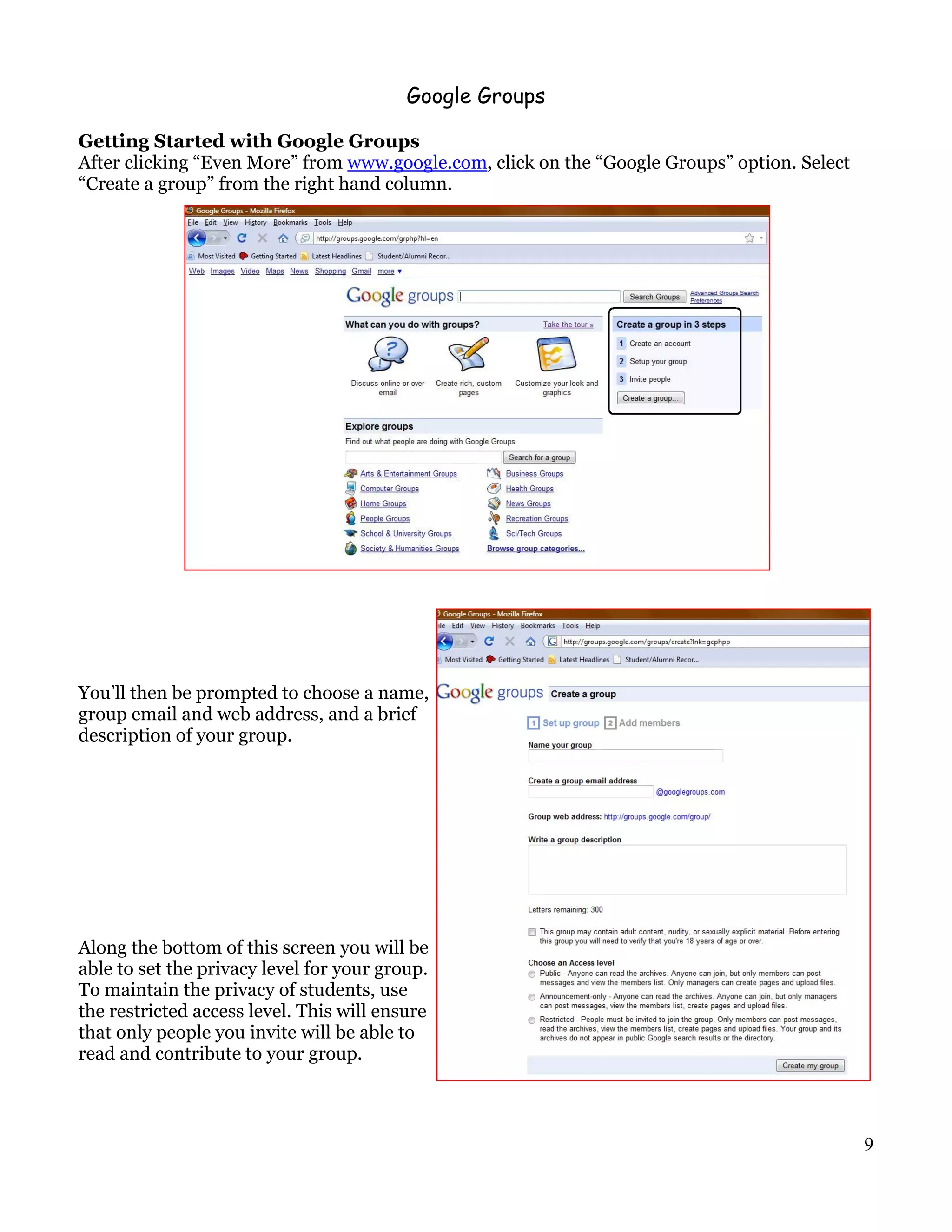 Google Groups

Getting Started with Google Groups
After clicking “Even More” from www.google.com, click on the “Google Groups” option. Select
“Create a group” from the right hand column.




You’ll then be prompted to choose a name,
group email and web address, and a brief
description of your group.




Along the bottom of this screen you will be
able to set the privacy level for your group.
To maintain the privacy of students, use
the restricted access level. This will ensure
that only people you invite will be able to
read and contribute to your group.



                                                                                              9
 