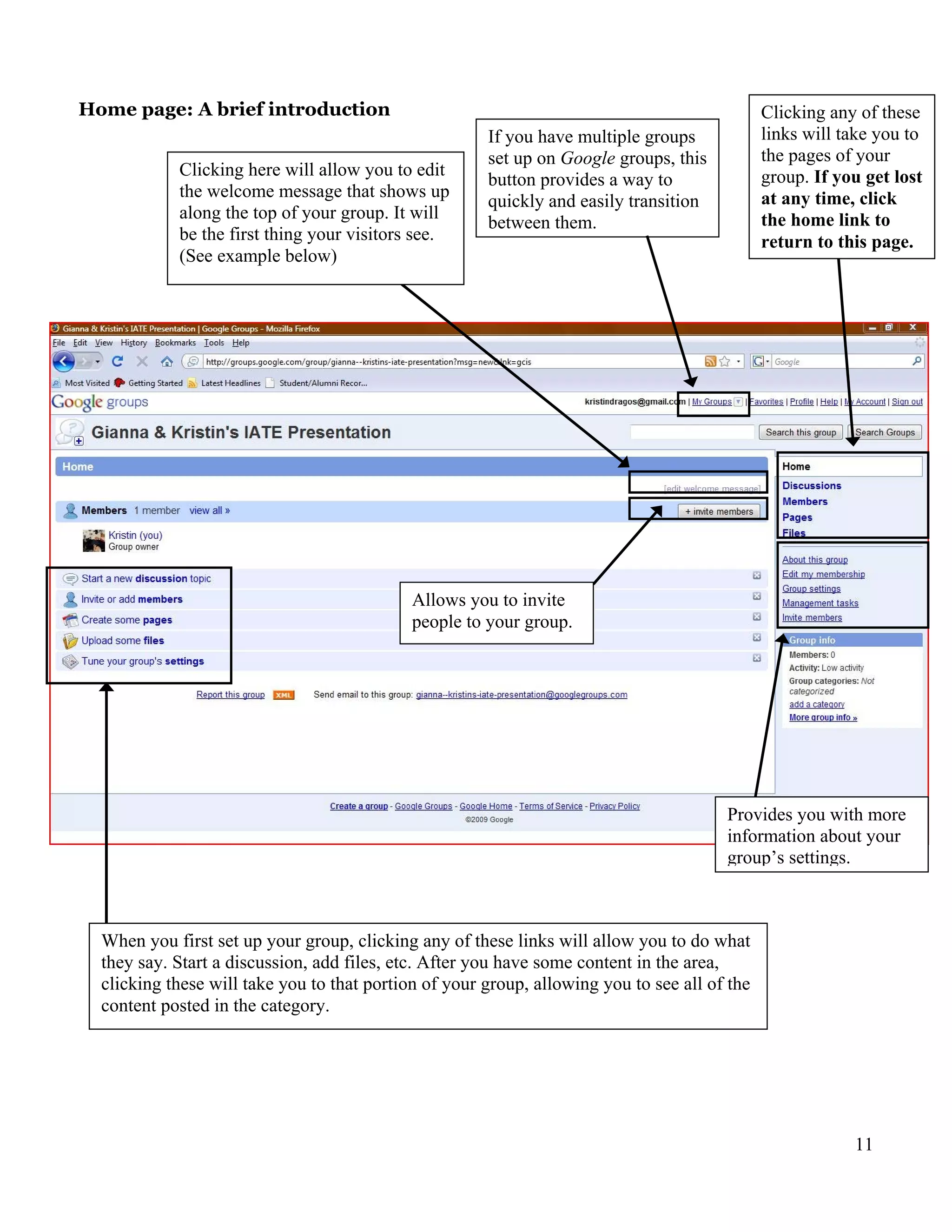 Home page: A brief introduction                                                                Clicking any of these
                                                       If you have multiple groups             links will take you to
                                                       set up on Google groups, this           the pages of your
            Clicking here will allow you to edit                                               group. If you get lost
                                                       button provides a way to
            the welcome message that shows up                                                  at any time, click
                                                       quickly and easily transition
            along the top of your group. It will                                               the home link to
                                                       between them.
            be the first thing your visitors see.                                              return to this page.
            (See example below)




                                             Allows you to invite
                                             people to your group.




                                                                                        Provides you with more
                                                                                        information about your
                                                                                        group’s settings.



  When you first set up your group, clicking any of these links will allow you to do what
  they say. Start a discussion, add files, etc. After you have some content in the area,
  clicking these will take you to that portion of your group, allowing you to see all of the
  content posted in the category.




                                                                                                           11
 