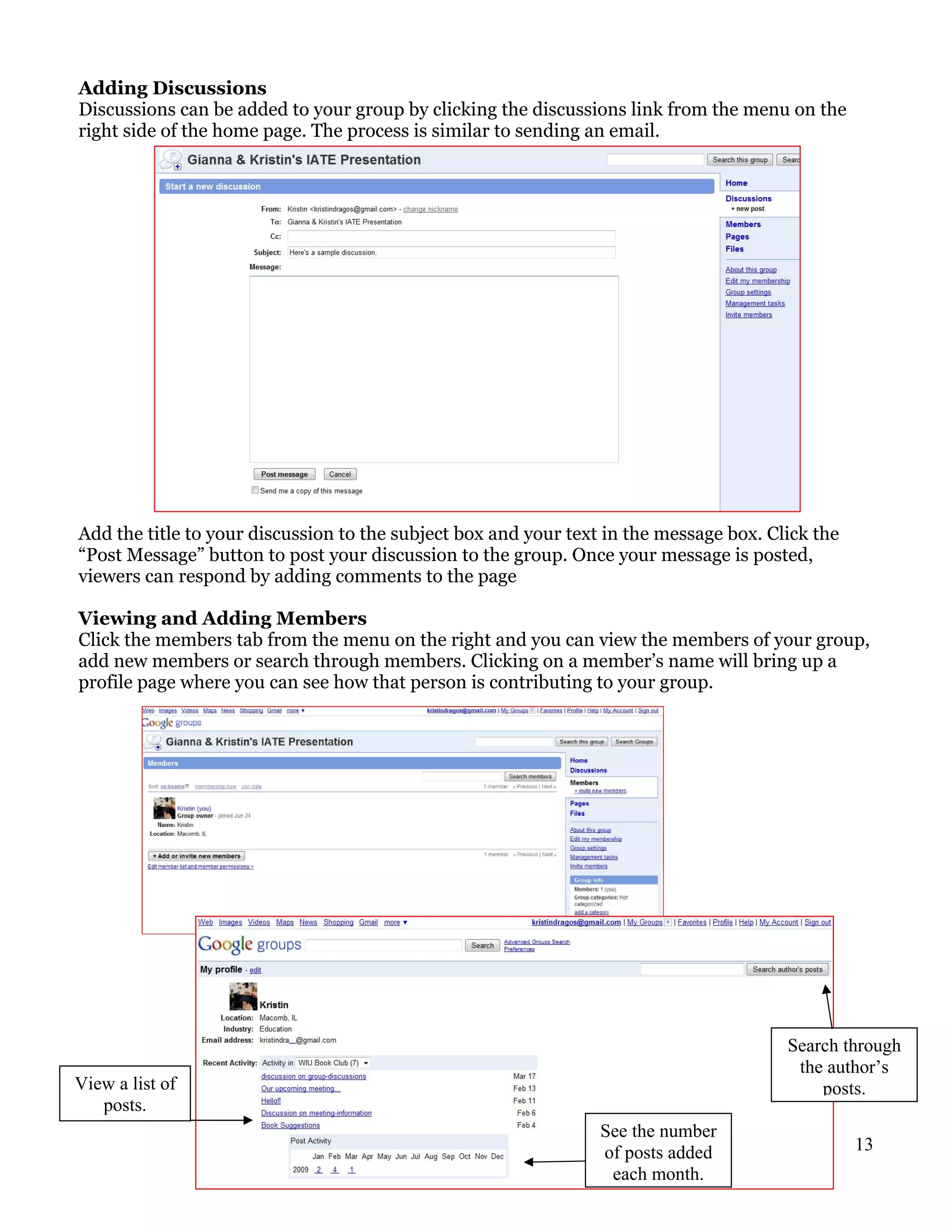 Adding Discussions
Discussions can be added to your group by clicking the discussions link from the menu on the
right side of the home page. The process is similar to sending an email.




Add the title to your discussion to the subject box and your text in the message box. Click the
“Post Message” button to post your discussion to the group. Once your message is posted,
viewers can respond by adding comments to the page

Viewing and Adding Members
Click the members tab from the menu on the right and you can view the members of your group,
add new members or search through members. Clicking on a member’s name will bring up a
profile page where you can see how that person is contributing to your group.




                                                                                        Search through
                                                                                         the author’s
View a list of                                                                              posts.
   posts.
                                                                 See the number
                                                                 of posts added                   13
                                                                  each month.
 