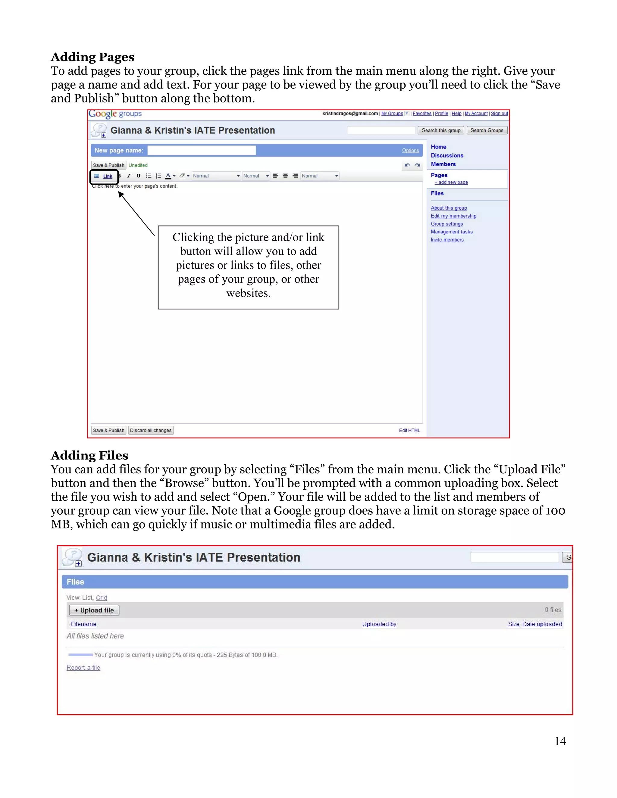 Adding Pages
To add pages to your group, click the pages link from the main menu along the right. Give your
page a name and add text. For your page to be viewed by the group you’ll need to click the “Save
and Publish” button along the bottom.




                      Clicking the picture and/or link
                       button will allow you to add
                      pictures or links to files, other
                       pages of your group, or other
                                 websites.




Adding Files
You can add files for your group by selecting “Files” from the main menu. Click the “Upload File”
button and then the “Browse” button. You’ll be prompted with a common uploading box. Select
the file you wish to add and select “Open.” Your file will be added to the list and members of
your group can view your file. Note that a Google group does have a limit on storage space of 100
MB, which can go quickly if music or multimedia files are added.




                                                                                              14
 