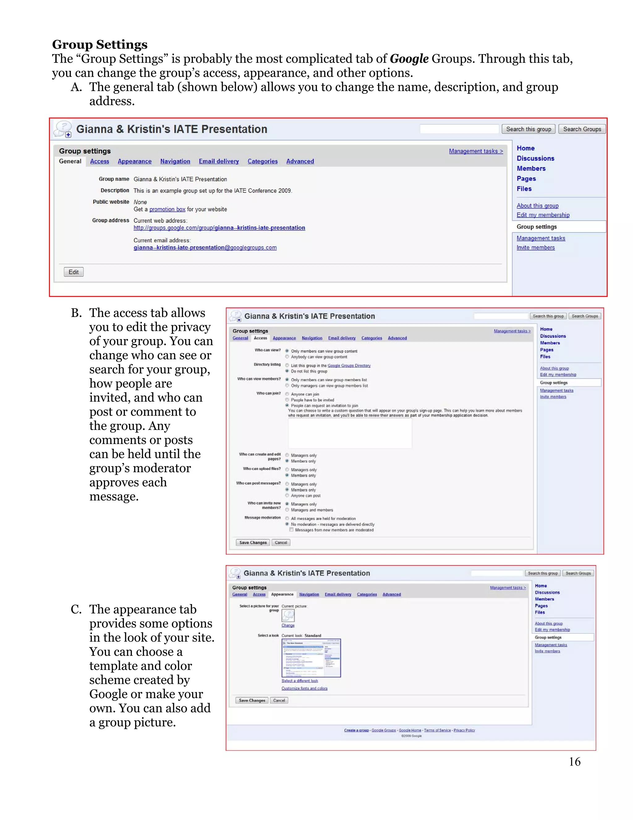 Group Settings
The “Group Settings” is probably the most complicated tab of Google Groups. Through this tab,
you can change the group’s access, appearance, and other options.
   A. The general tab (shown below) allows you to change the name, description, and group
      address.




   B. The access tab allows
      you to edit the privacy
      of your group. You can
      change who can see or
      search for your group,
      how people are
      invited, and who can
      post or comment to
      the group. Any
      comments or posts
      can be held until the
      group’s moderator
      approves each
      message.




   C. The appearance tab
      provides some options
      in the look of your site.
      You can choose a
      template and color
      scheme created by
      Google or make your
      own. You can also add
      a group picture.


                                                                                            16
 