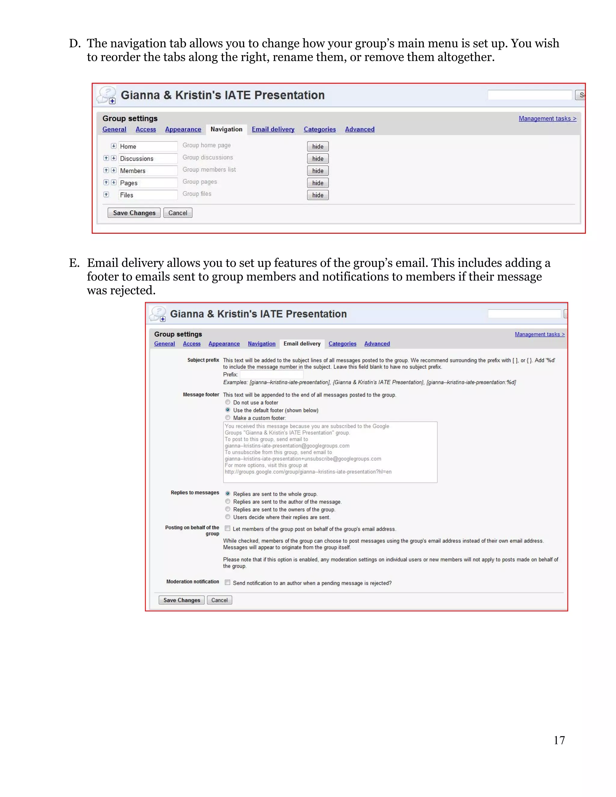 D. The navigation tab allows you to change how your group’s main menu is set up. You wish
   to reorder the tabs along the right, rename them, or remove them altogether.




E. Email delivery allows you to set up features of the group’s email. This includes adding a
   footer to emails sent to group members and notifications to members if their message
   was rejected.




                                                                                               17
 
