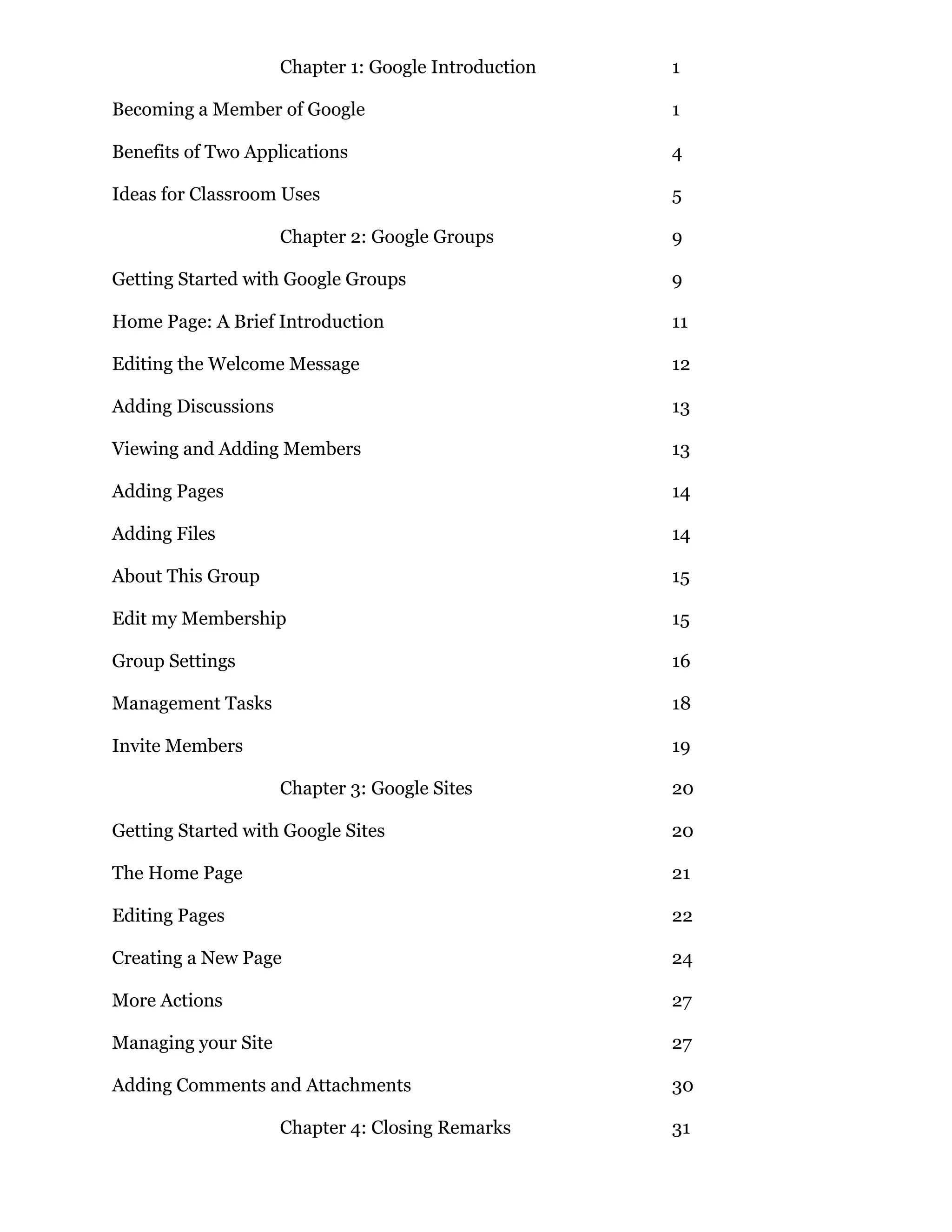 Chapter 1: Google Introduction   1

Becoming a Member of Google                           1

Benefits of Two Applications                          4

Ideas for Classroom Uses                              5

                     Chapter 2: Google Groups         9

Getting Started with Google Groups                    9

Home Page: A Brief Introduction                       11

Editing the Welcome Message                           12

Adding Discussions                                    13

Viewing and Adding Members                            13

Adding Pages                                          14

Adding Files                                          14

About This Group                                      15

Edit my Membership                                    15

Group Settings                                        16

Management Tasks                                      18

Invite Members                                        19

                     Chapter 3: Google Sites          20

Getting Started with Google Sites                     20

The Home Page                                         21

Editing Pages                                         22

Creating a New Page                                   24

More Actions                                          27

Managing your Site                                    27

Adding Comments and Attachments                       30

                     Chapter 4: Closing Remarks       31
 