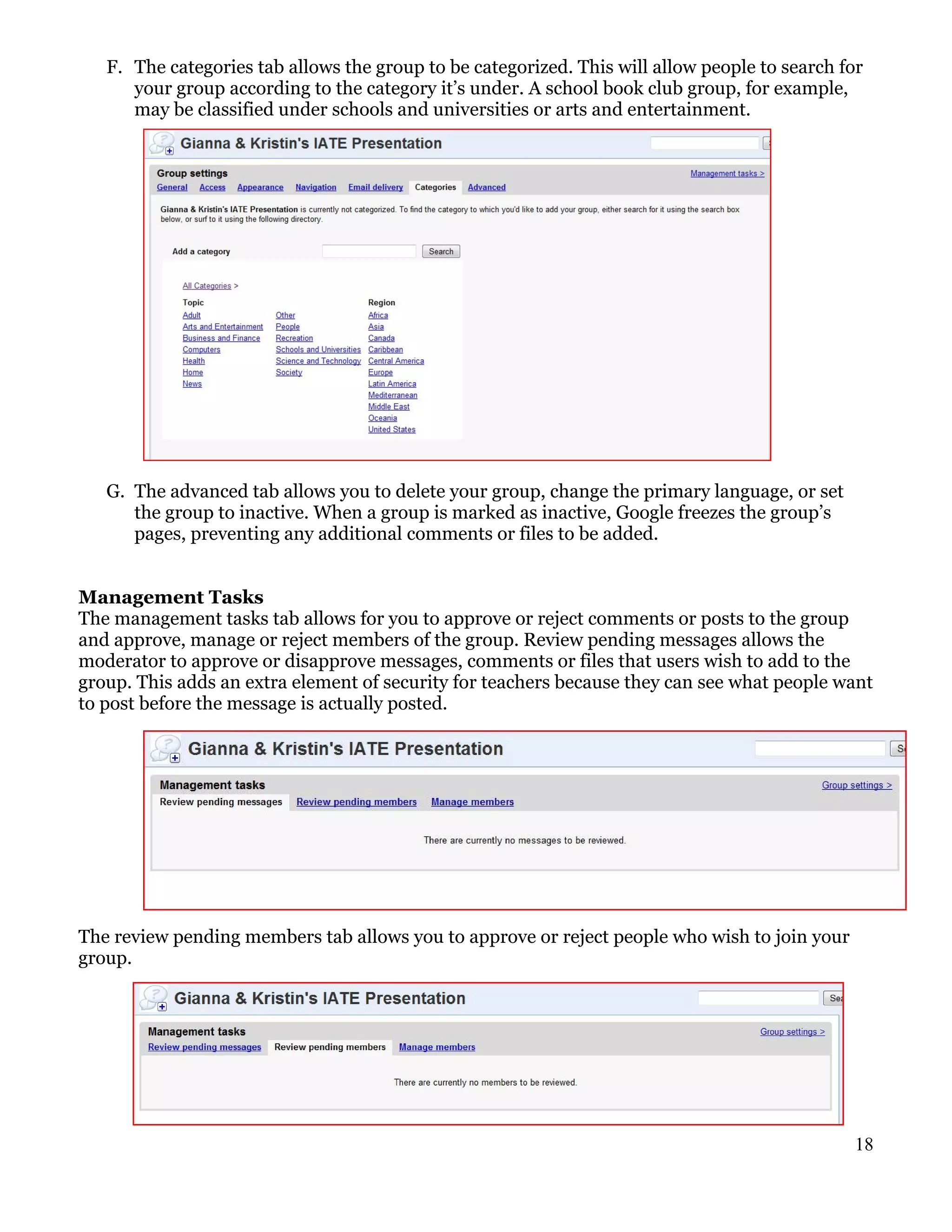 F. The categories tab allows the group to be categorized. This will allow people to search for
      your group according to the category it’s under. A school book club group, for example,
      may be classified under schools and universities or arts and entertainment.




   G. The advanced tab allows you to delete your group, change the primary language, or set
      the group to inactive. When a group is marked as inactive, Google freezes the group’s
      pages, preventing any additional comments or files to be added.


Management Tasks
The management tasks tab allows for you to approve or reject comments or posts to the group
and approve, manage or reject members of the group. Review pending messages allows the
moderator to approve or disapprove messages, comments or files that users wish to add to the
group. This adds an extra element of security for teachers because they can see what people want
to post before the message is actually posted.




The review pending members tab allows you to approve or reject people who wish to join your
group.




                                                                                                18
 