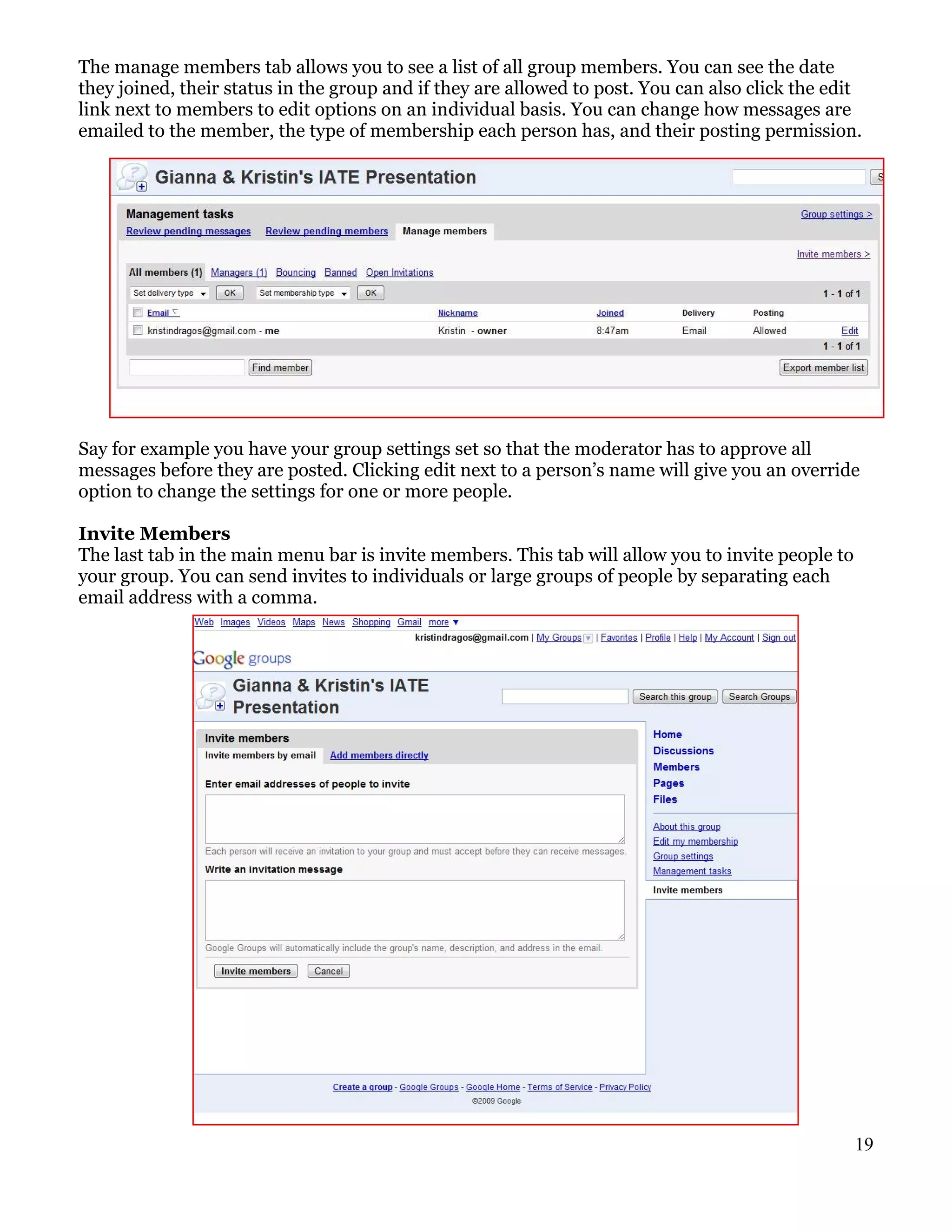 The manage members tab allows you to see a list of all group members. You can see the date
they joined, their status in the group and if they are allowed to post. You can also click the edit
link next to members to edit options on an individual basis. You can change how messages are
emailed to the member, the type of membership each person has, and their posting permission.




Say for example you have your group settings set so that the moderator has to approve all
messages before they are posted. Clicking edit next to a person’s name will give you an override
option to change the settings for one or more people.

Invite Members
The last tab in the main menu bar is invite members. This tab will allow you to invite people to
your group. You can send invites to individuals or large groups of people by separating each
email address with a comma.




                                                                                                   19
 