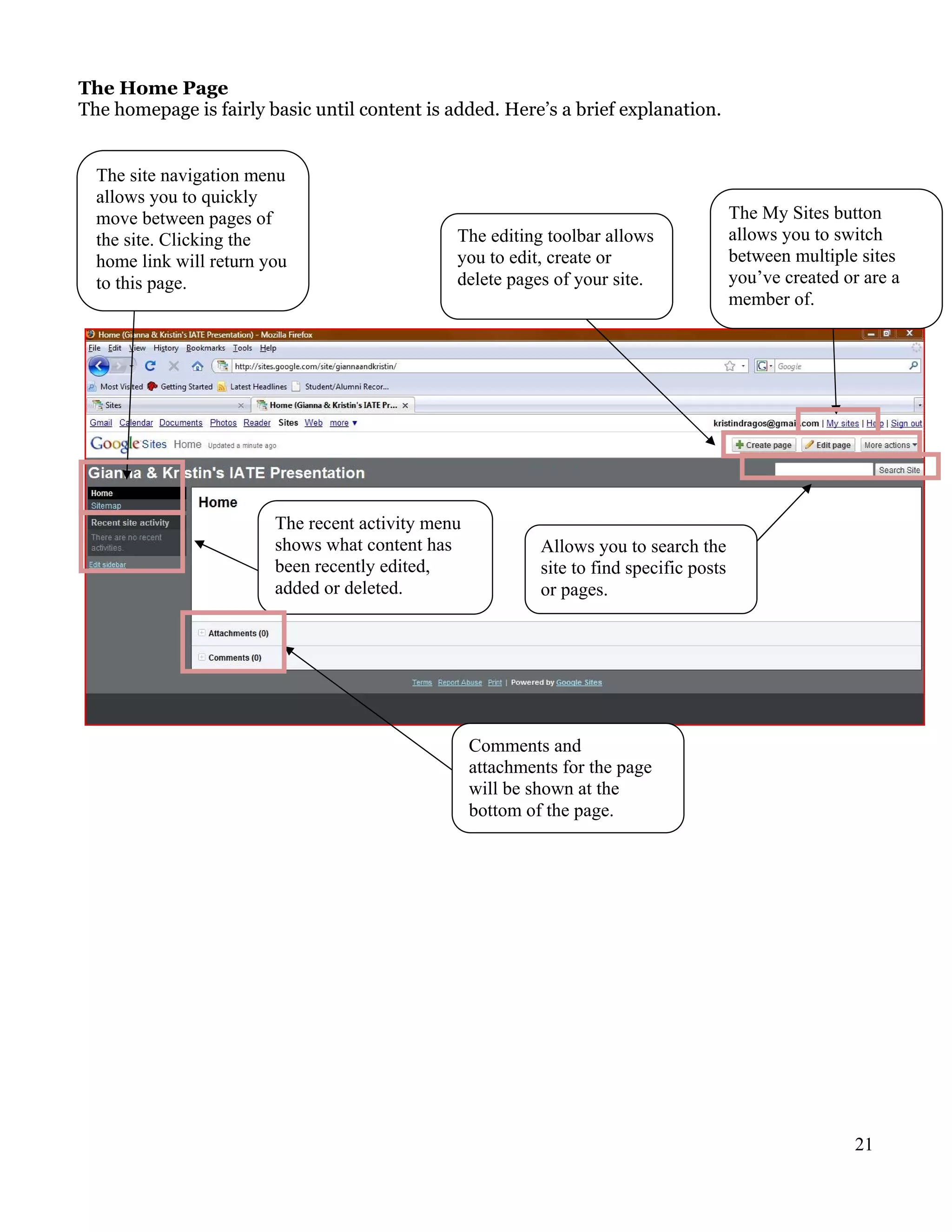 The Home Page
The homepage is fairly basic until content is added. Here’s a brief explanation.


  The site navigation menu
  allows you to quickly
  move between pages of                                                                    The My Sites button
  the site. Clicking the                        The editing toolbar allows                 allows you to switch
  home link will return you                     you to edit, create or                     between multiple sites
  to this page.                                 delete pages of your site.                 you’ve created or are a
                                                                                           member of.




                         The recent activity menu
                         shows what content has              Allows you to search the
                         been recently edited,               site to find specific posts
                         added or deleted.                   or pages.




                                                    Comments and
                                                    attachments for the page
                                                    will be shown at the
                                                    bottom of the page.




                                                                                                           21
 