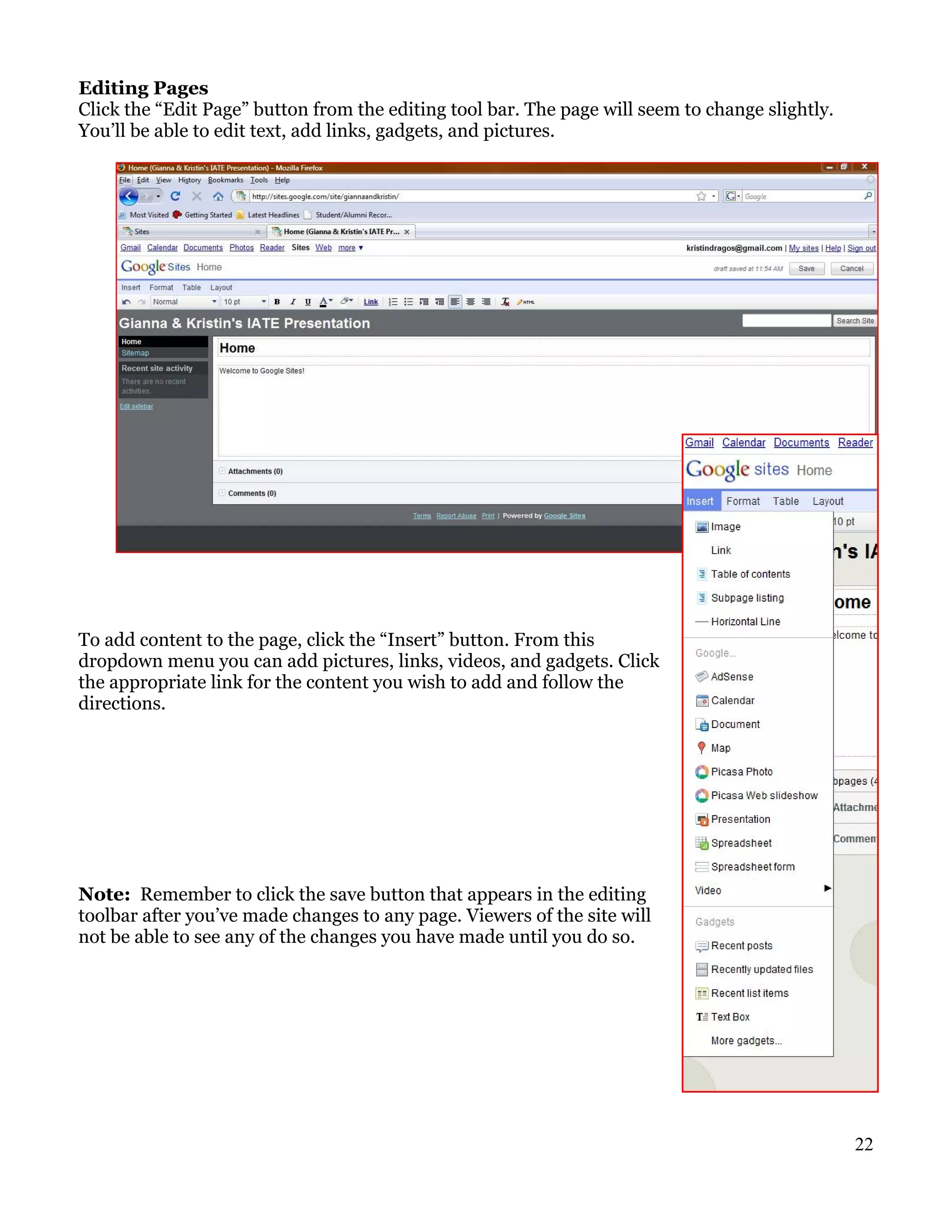 Editing Pages
Click the “Edit Page” button from the editing tool bar. The page will seem to change slightly.
You’ll be able to edit text, add links, gadgets, and pictures.




To add content to the page, click the “Insert” button. From this
dropdown menu you can add pictures, links, videos, and gadgets. Click
the appropriate link for the content you wish to add and follow the
directions.




Note: Remember to click the save button that appears in the editing
toolbar after you’ve made changes to any page. Viewers of the site will
not be able to see any of the changes you have made until you do so.




                                                                                                 22
 