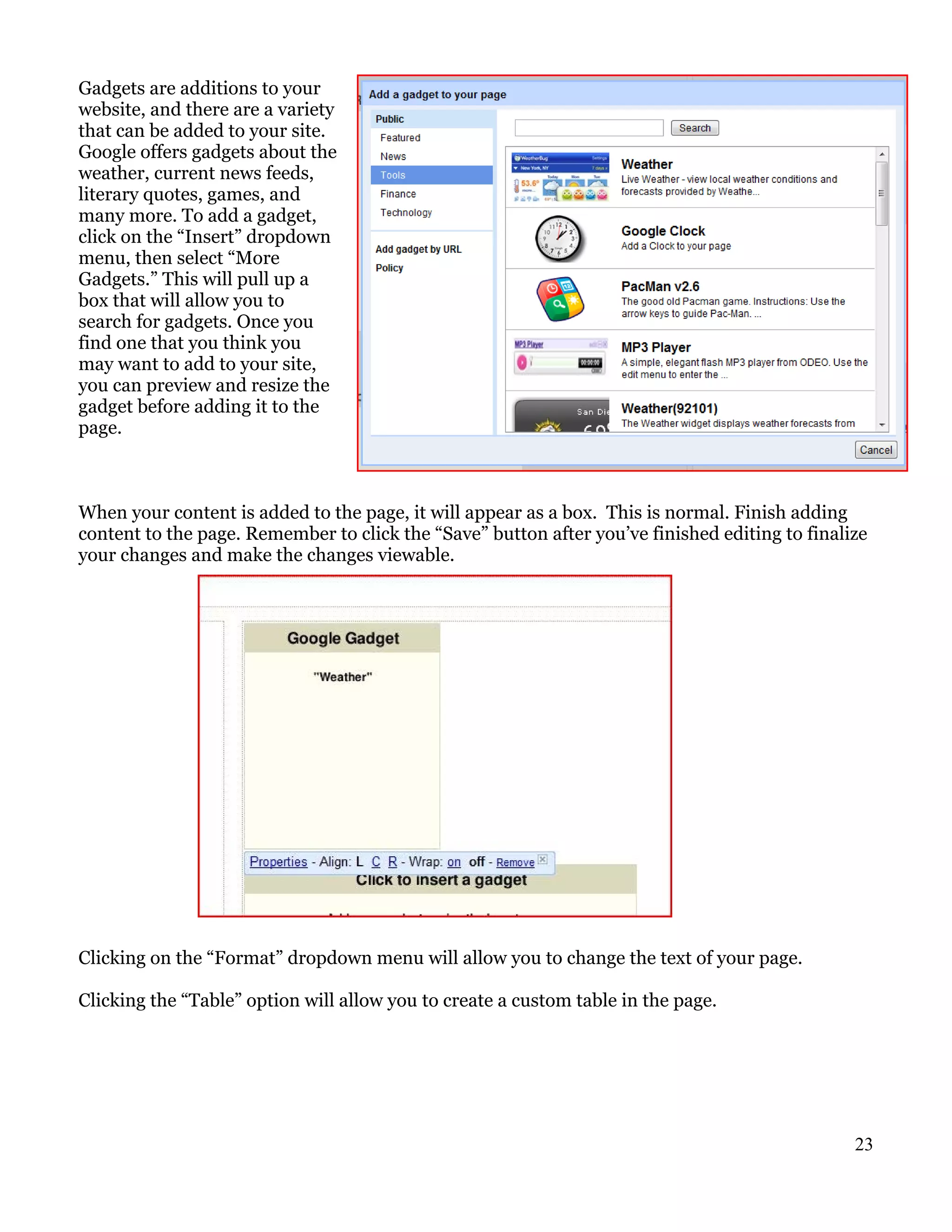 Gadgets are additions to your
website, and there are a variety
that can be added to your site.
Google offers gadgets about the
weather, current news feeds,
literary quotes, games, and
many more. To add a gadget,
click on the “Insert” dropdown
menu, then select “More
Gadgets.” This will pull up a
box that will allow you to
search for gadgets. Once you
find one that you think you
may want to add to your site,
you can preview and resize the
gadget before adding it to the
page.



When your content is added to the page, it will appear as a box. This is normal. Finish adding
content to the page. Remember to click the “Save” button after you’ve finished editing to finalize
your changes and make the changes viewable.




Clicking on the “Format” dropdown menu will allow you to change the text of your page.

Clicking the “Table” option will allow you to create a custom table in the page.




                                                                                                23
 