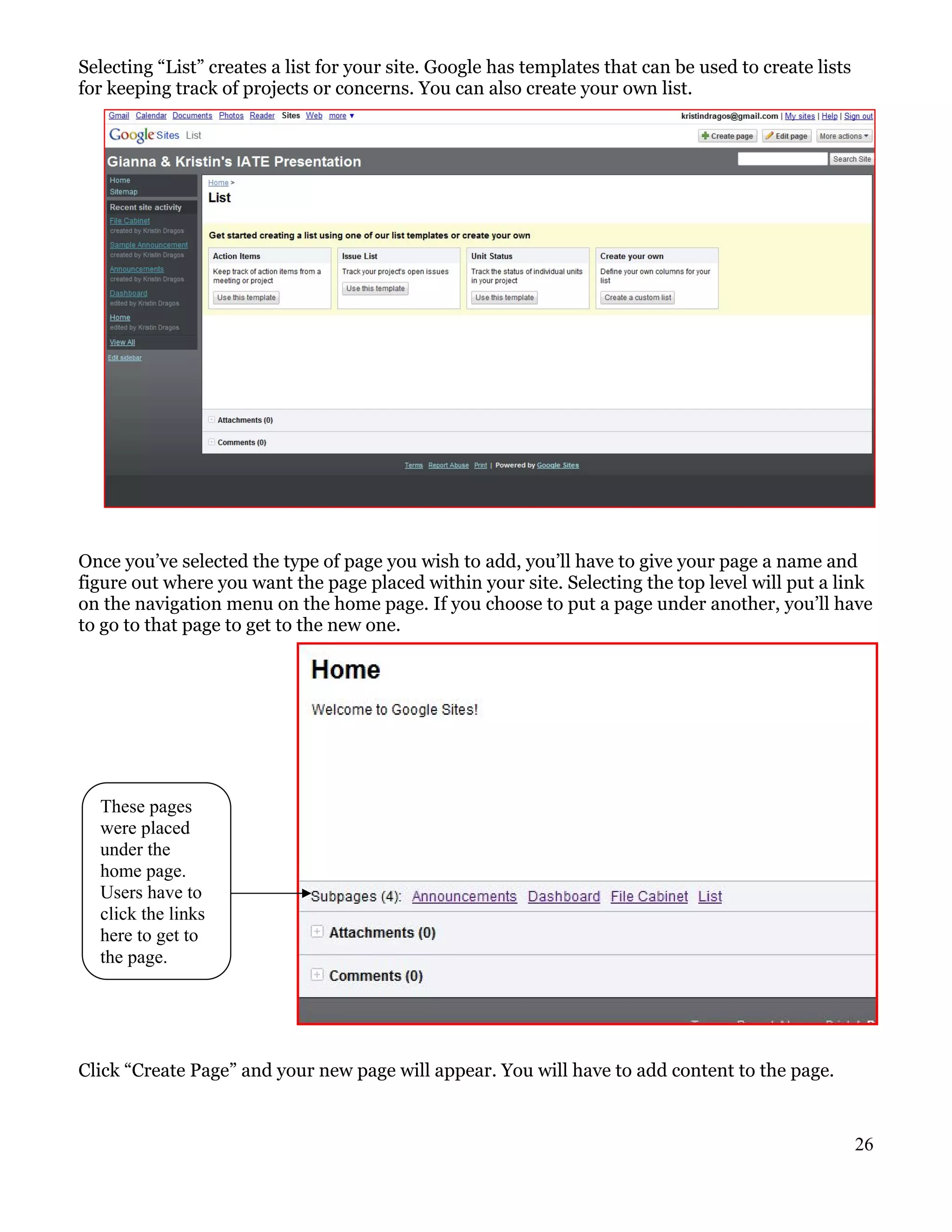 Selecting “List” creates a list for your site. Google has templates that can be used to create lists
for keeping track of projects or concerns. You can also create your own list.




Once you’ve selected the type of page you wish to add, you’ll have to give your page a name and
figure out where you want the page placed within your site. Selecting the top level will put a link
on the navigation menu on the home page. If you choose to put a page under another, you’ll have
to go to that page to get to the new one.




  These pages
  were placed
  under the
  home page.
  Users have to
  click the links
  here to get to
  the page.




Click “Create Page” and your new page will appear. You will have to add content to the page.


                                                                                                       26
 