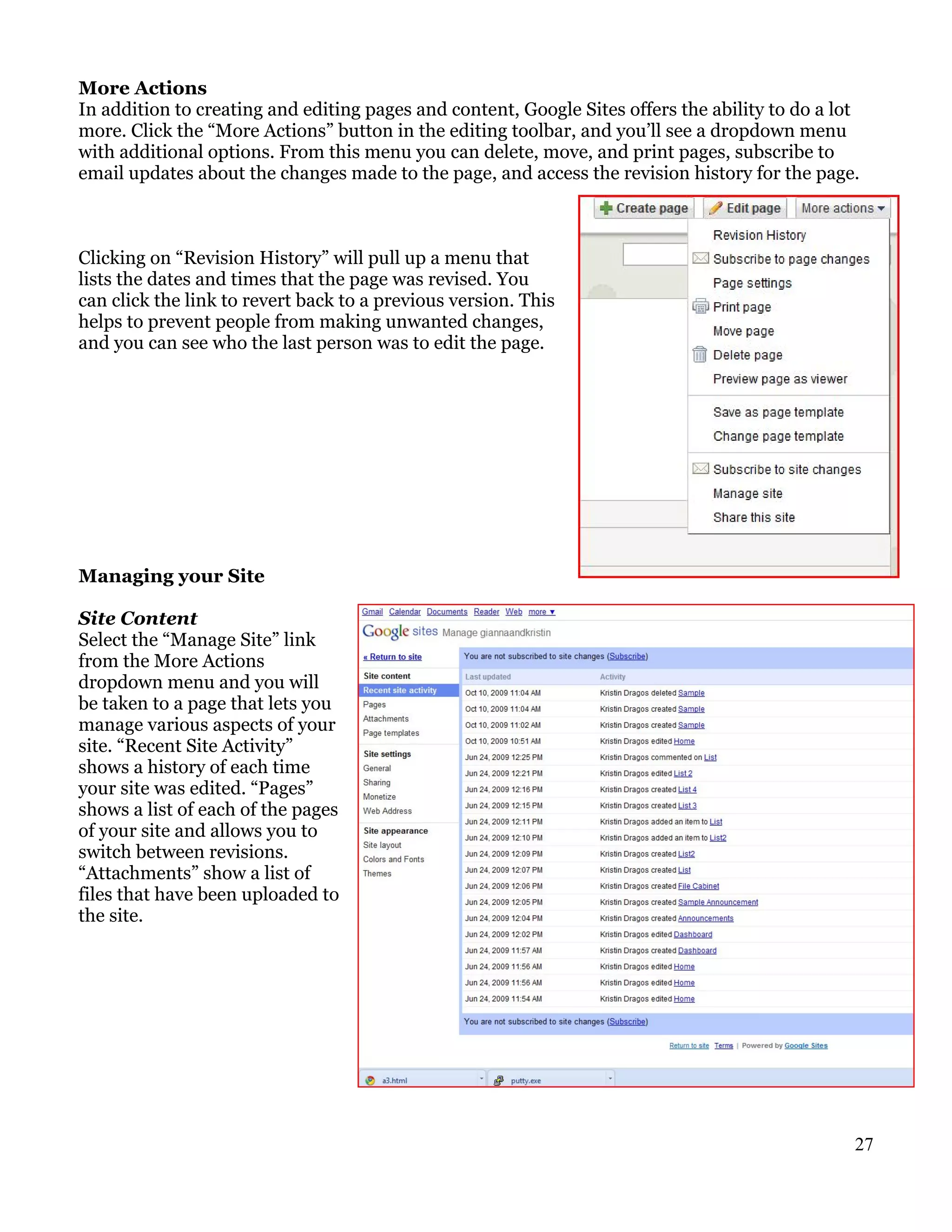 More Actions
In addition to creating and editing pages and content, Google Sites offers the ability to do a lot
more. Click the “More Actions” button in the editing toolbar, and you’ll see a dropdown menu
with additional options. From this menu you can delete, move, and print pages, subscribe to
email updates about the changes made to the page, and access the revision history for the page.



Clicking on “Revision History” will pull up a menu that
lists the dates and times that the page was revised. You
can click the link to revert back to a previous version. This
helps to prevent people from making unwanted changes,
and you can see who the last person was to edit the page.




Managing your Site

Site Content
Select the “Manage Site” link
from the More Actions
dropdown menu and you will
be taken to a page that lets you
manage various aspects of your
site. “Recent Site Activity”
shows a history of each time
your site was edited. “Pages”
shows a list of each of the pages
of your site and allows you to
switch between revisions.
“Attachments” show a list of
files that have been uploaded to
the site.




                                                                                                 27
 