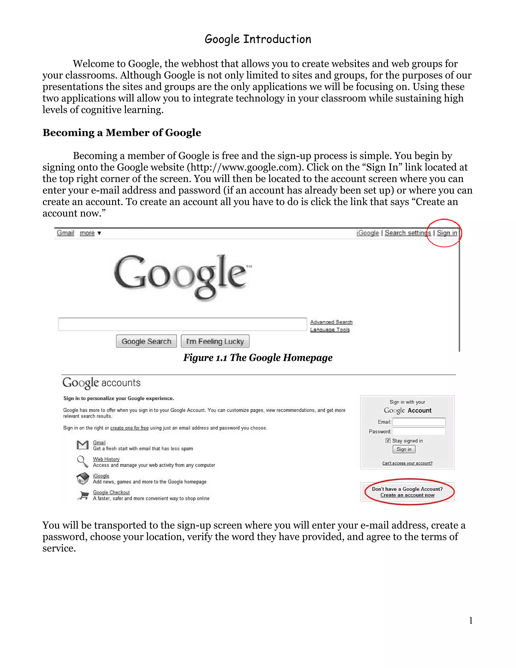 Google Introduction

        Welcome to Google, the webhost that allows you to create websites and web groups for
your classrooms. Although Google is not only limited to sites and groups, for the purposes of our
presentations the sites and groups are the only applications we will be focusing on. Using these
two applications will allow you to integrate technology in your classroom while sustaining high
levels of cognitive learning.

Becoming a Member of Google

       Becoming a member of Google is free and the sign-up process is simple. You begin by
signing onto the Google website (http://www.google.com). Click on the “Sign In” link located at
the top right corner of the screen. You will then be located to the account screen where you can
enter your e-mail address and password (if an account has already been set up) or where you can
create an account. To create an account all you have to do is click the link that says “Create an
account now.”




                               Figure 1.1 The Google Homepage




You will be transported to the sign-up screen where you will enter your e-mail address, create a
password, choose your location, verify the word they have provided, and agree to the terms of
service.




                                                                                                   1
 